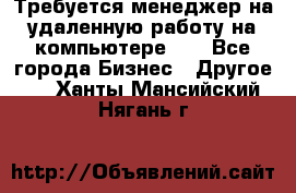 Требуется менеджер на удаленную работу на компьютере!!  - Все города Бизнес » Другое   . Ханты-Мансийский,Нягань г.